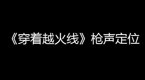 《穿着越火线》枪声定位实战攻略：新手快速掌握精准定位的终极秘诀_微信贪吃蛇无尽大作战辅助器