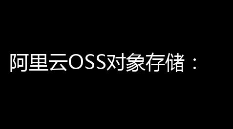 阿里云OSS对象存储	：企业数据管理的高效引擎
