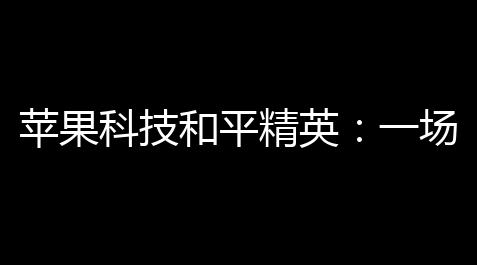 苹果科技和平精英：一场线上与线下碰撞与升腾的生态_黑域教程