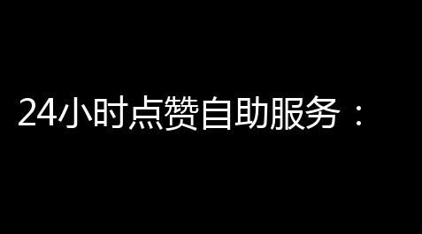 24小时点赞自助服务	：社交时代的新模式_暗区突围外挂辅助网站