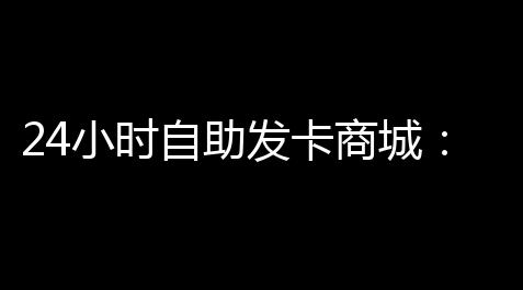 24小时自助发卡商城：制图高效安全的数字化发卡新生态_诅咒之岛辅助菜单2025